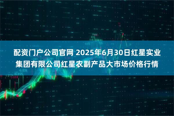 配资门户公司官网 2025年6月30日红星实业集团有限公司红星农副产品大市场价格行情
