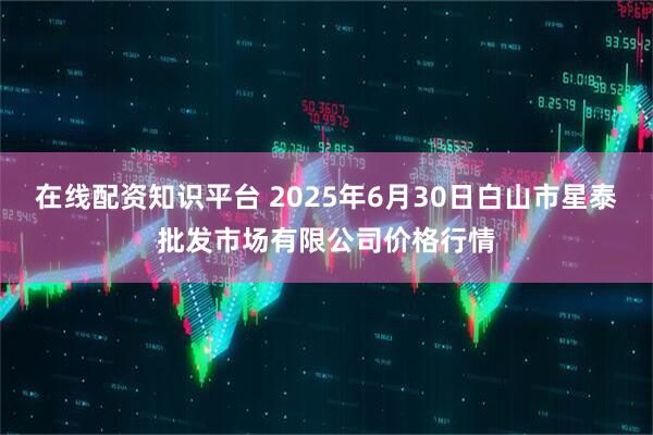 在线配资知识平台 2025年6月30日白山市星泰批发市场有限公司价格行情