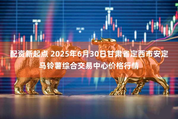 配资新起点 2025年6月30日甘肃省定西市安定马铃薯综合交易中心价格行情