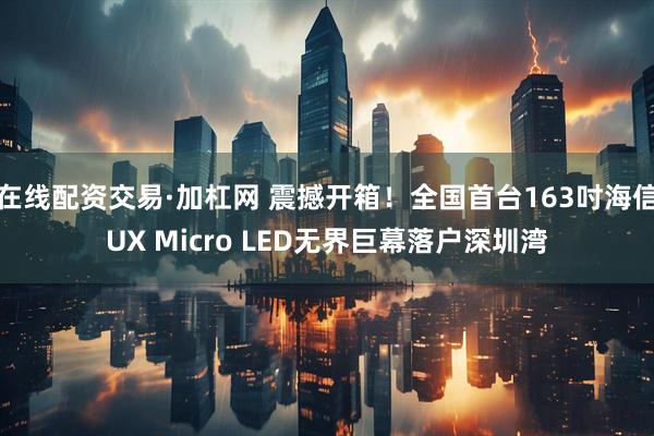 在线配资交易·加杠网 震撼开箱！全国首台163吋海信UX Micro LED无界巨幕落户深圳湾