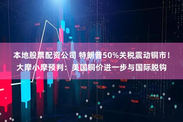 本地股票配资公司 特朗普50%关税震动铜市！大摩小摩预判：美国铜价进一步与国际脱钩