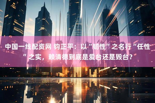 中国一线配资网 钧正平：以“韧性”之名行“任性”之实，赖清德到底是爱台还是毁台？