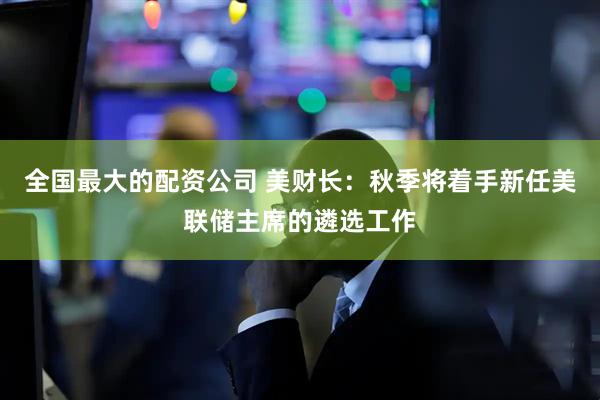 全国最大的配资公司 美财长：秋季将着手新任美联储主席的遴选工作