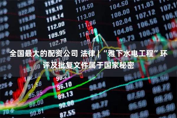 全国最大的配资公司 法律 | “雅下水电工程”环评及批复文件属于国家秘密
