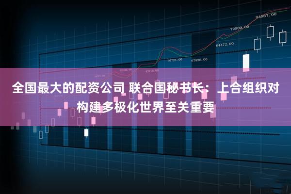 全国最大的配资公司 联合国秘书长：上合组织对构建多极化世界至关重要