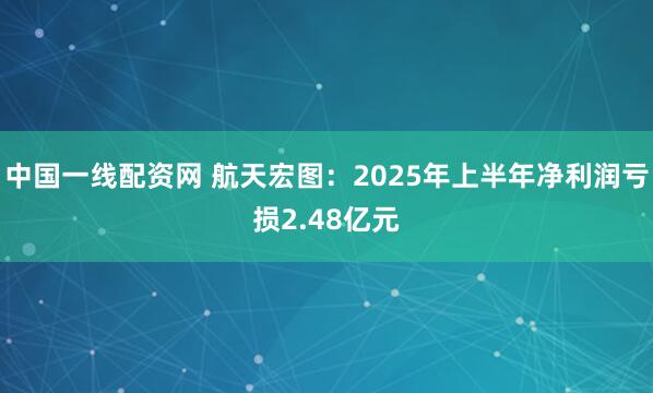 中国一线配资网 航天宏图：2025年上半年净利润亏损2.48亿元
