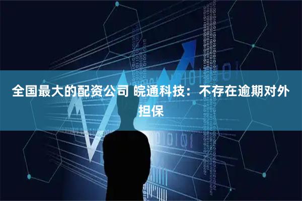 全国最大的配资公司 皖通科技：不存在逾期对外担保