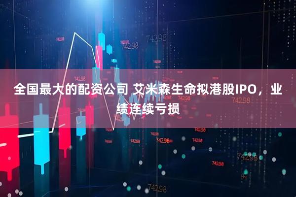 全国最大的配资公司 艾米森生命拟港股IPO，业绩连续亏损
