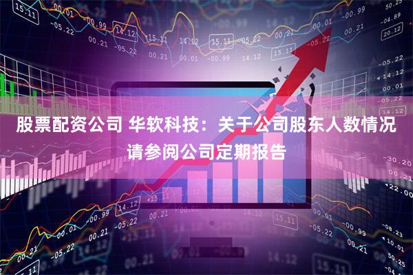 股票配资公司 华软科技：关于公司股东人数情况请参阅公司定期报告