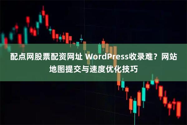 配点网股票配资网址 WordPress收录难？网站地图提交与速度优化技巧