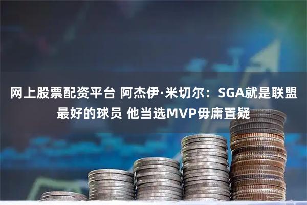 网上股票配资平台 阿杰伊·米切尔：SGA就是联盟最好的球员 他当选MVP毋庸置疑