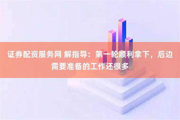 证券配资服务网 解指导：第一轮顺利拿下，后边需要准备的工作还很多