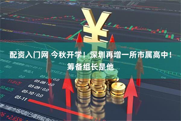 配资入门网 今秋开学！深圳再增一所市属高中！筹备组长是他