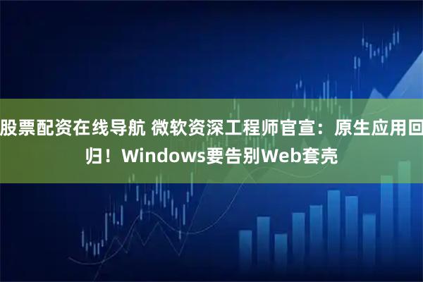 股票配资在线导航 微软资深工程师官宣：原生应用回归！Windows要告别Web套壳